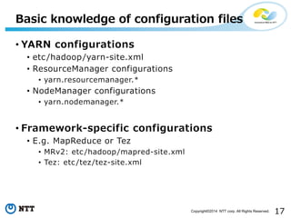 17Copyright©2014 NTT corp. All Rights Reserved.
• YARN configurations
• etc/hadoop/yarn-site.xml
• ResourceManager configurations
• yarn.resourcemanager.*
• NodeManager configurations
• yarn.nodemanager.*
• Framework-specific configurations
• E.g. MapReduce or Tez
• MRv2: etc /hadoop/mapred-site.xml
• Tez: etc /tez/tez-site.xml
Basic knowledge of configuration files
 