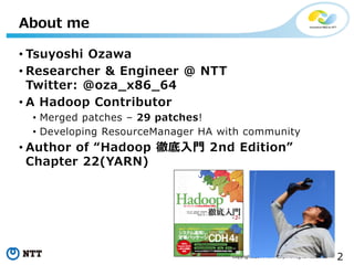 2Copyright©2014 NTT corp. All Rights Reserved.
• Tsuyoshi Ozawa
• Researcher & Engineer @ NTT
Twitter: @oza_x86_64
• A Hadoop Contributor
• Merged patches – 29 patches!
• Developing ResourceManager HA with community
• Author of “Hadoop 徹底入門 2nd Edition”
Chapter 22(YARN)
About me
 
