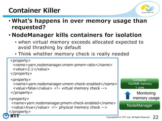 22Copyright©2014 NTT corp. All Rights Reserved.
Container Killer
• What’s happens in over memory usage than
requested?
• NodeManager kills containers for isolation
• when virtual memory exceeds allocated expected to
avoid thrashing by default
• Think whether memory check is really needed
<property>
<name>yarn.nodemanager.vmem-pmem-ratio</name>
<value>2.1</value>
</property>
<property>
<name>yarn.nodemanager.vmem-check-enabled</name>
<value>false</value> <!– virtual memory check -->
</property>
NodeManager
Container
1024MB memory
1 core
Monitoring
memory usage<property>
<name>yarn.nodemanager.pmem-check-enabled</name>
<value>true</value> <!– physical memory check -->
</property>
 