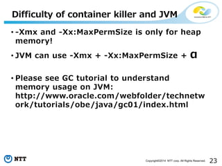 23Copyright©2014 NTT corp. All Rights Reserved.
Difficulty of container killer and JVM
• -Xmx and -Xx:MaxPermSize is only for heap
memory!
• JVM can use -Xmx + -Xx:MaxPermSize + α
• Please see GC tutorial to understand
memory usage on JVM:
http://www.oracle.com/webfolder/technetw
ork/tutorials/obe/java/gc01/index.html
 