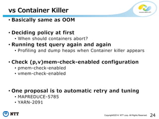 24Copyright©2014 NTT corp. All Rights Reserved.
vs Container Killer
• Basically same as OOM
• Deciding policy at first
• When should containers abort?
• Running test query again and again
• Profiling and dump heaps when Container killer appears
• Check (p,v)mem-check-enabled configuration
• pmem-check-enabled
• vmem-check-enabled
• One proposal is to automatic retry and tuning
• MAPREDUCE-5785
• YARN-2091
 