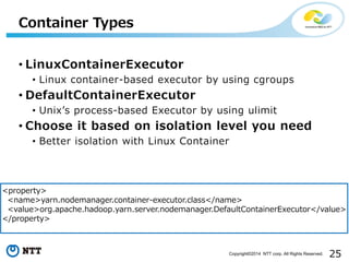 25Copyright©2014 NTT corp. All Rights Reserved.
• LinuxContainerExecutor
• Linux container-based executor by using cgroups
• DefaultContainerExecutor
• Unix’s process-based Executor by using ulimit
• Choose it based on isolation level you need
• Better isolation with Linux Container
Container Types
<property>
<name>yarn.nodemanager.container-executor.class</name>
<value>org.apache.hadoop.yarn.server.nodemanager.DefaultContainerExecutor</value>
</property>
 