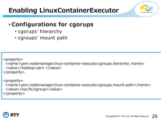 26Copyright©2014 NTT corp. All Rights Reserved.
• Configurations for cgorups
• cgorups’ hierarchy
• cgroups’ mount path
Enabling LinuxContainerExecutor
<property>
<name>yarn.nodemanager.linux-container-executor.cgroups.hierarchy /name>
<value>/hadoop-yarn </value>
</property>
<property>
<name>yarn.nodemanager.linux-container-executor.cgroups.mount-path</name>
<value>/sys/fs/cgroup</value>
</property>
 