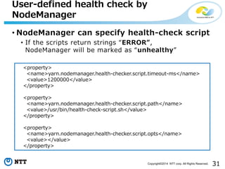 31Copyright©2014 NTT corp. All Rights Reserved.
User-defined health check by
NodeManager
• NodeManager can specify health-check script
• If the scripts return strings “ERROR”,
NodeManager will be marked as “unhealthy”
<property>
<name>yarn.nodemanager.health-checker.script.timeout-ms</name>
<value>1200000</value>
</property>
<property>
<name>yarn.nodemanager.health-checker.script.path</name>
<value>/usr/bin/health-check-script.sh</value>
</property>
<property>
<name>yarn.nodemanager.health-checker.script.opts</name>
<value></value>
</property>
 