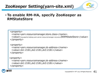 41Copyright©2014 NTT corp. All Rights Reserved.
• To enable RM-HA, specify ZooKeeper as
RMStateStore
ZooKeeper Setting(yarn-site.xml)
<property>
<name>yarn.resourcemanager.store.class</name>
<value>org.apache.hadoop.yarn.server.resourcemanager.recovery.ZKRMStateStore</value>
</property>
<property>
<name>yarn.resourcemanager.zk-address</name>
<value>zk1:2181,zk2:2181,zk3:2181</value>
</property>
<property>
<name>yarn.resourcemanager.zk-address</name>
<value>zk1:2181,zk2:2181,zk3:2181</value>
</property>
 