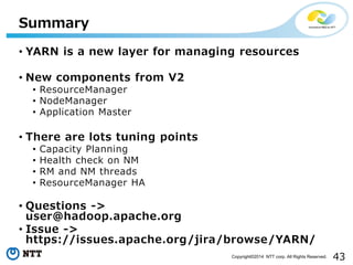 43Copyright©2014 NTT corp. All Rights Reserved.
• YARN is a new layer for managing resources
• New components from V2
• ResourceManager
• NodeManager
• Application Master
• There are lots tuning points
• Capacity Planning
• Health check on NM
• RM and NM threads
• ResourceManager HA
• Questions ->
user@hadoop.apache.org
• Issue ->
https://issues.apache.org/jira/browse/YARN/
Summary
 