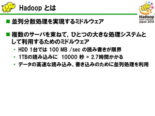 Hadoop とは
 並列分散処理を実現するミドルウェア
 複数のサーバを束ねて，ひとつの大きな処理システムと
して利用するためのミドルウェア
• HDD 1台では 100 MB /sec の読み書きが限界
• 1TBの読み込みに 1000...