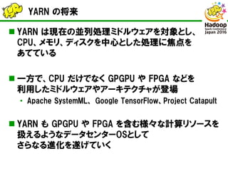 YARN の将来
 YARN は現在の並列処理ミドルウェアを対象とし、
CPU、メモリ、ディスクを中心とした処理に焦点を
あてている
 一方で、CPU だけでなく GPGPU や FPGA などを
利用したミドルウェアやアーキテクチャが登場...