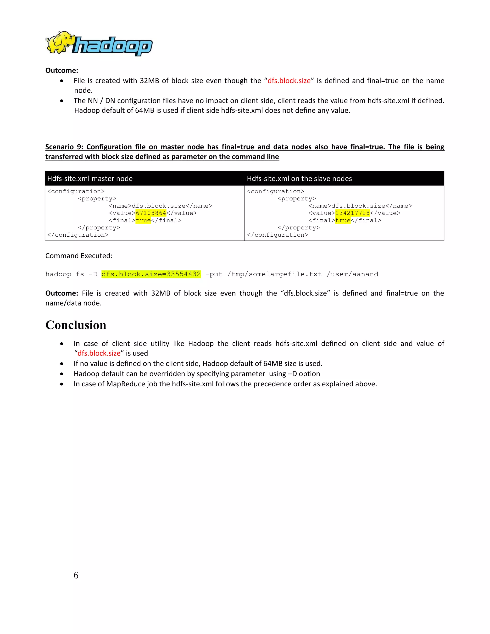 Outcome:
 File is created with 32MB of block size even though the “dfs.block.size” is defined and final=true on the name
node.
 The NN / DN configuration files have no impact on client side, client reads the value from hdfs-site.xml if defined.
Hadoop default of 64MB is used if client side hdfs-site.xml does not define any value.

Scenario 9: Configuration file on master node has final=true and data nodes also have final=true. The file is being
transferred with block size defined as parameter on the command line
Hdfs-site.xml master node

Hdfs-site.xml on the slave nodes

<configuration>
<property>
<name>dfs.block.size</name>
<value>67108864</value>
<final>true</final>
</property>
</configuration>

<configuration>
<property>
<name>dfs.block.size</name>
<value>134217728</value>
<final>true</final>
</property>
</configuration>

Command Executed:
hadoop fs -D dfs.block.size=33554432 -put /tmp/somelargefile.txt /user/aanand

Outcome: File is created with 32MB of block size even though the “dfs.block.size” is defined and final=true on the
name/data node.

Conclusion





In case of client side utility like Hadoop the client reads hdfs-site.xml defined on client side and value of
“dfs.block.size” is used
If no value is defined on the client side, Hadoop default of 64MB size is used.
Hadoop default can be overridden by specifying parameter using –D option
In case of MapReduce job the hdfs-site.xml follows the precedence order as explained above.

6

 