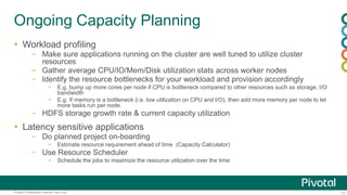 13Pivotal Confidential–Internal Use Only
Ongoing Capacity Planning
 Workload profiling
– Make sure applications running on the cluster are well tuned to utilize cluster
resources
– Gather average CPU/IO/Mem/Disk utilization stats across worker nodes
– Identify the resource bottlenecks for your workload and provision accordingly
▪ E,g, bump up more cores per node if CPU is bottleneck compared to other resources such as storage, I/O
bandwidth
▪ E.g. If memory is a bottleneck (i.e. low utilization on CPU and I/O), then add more memory per node to let
more tasks run per node.
– HDFS storage growth rate & current capacity utilization
 Latency sensitive applications
– Do planned project on-boarding
▪ Estimate resource requirement ahead of time (Capacity Calculator)
– Use Resource Scheduler
▪ Schedule the jobs to maximize the resource utilization over the time
 