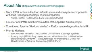 3Pivotal Confidential–Internal Use Only
About Me (https://www.linkedin.com/in/vgogate)
 Since 2008, active in Hadoop infrastructure and ecosystem components
with lead Hadoop technology based companies
– Yahoo, Netflix, Hortonworks, EMC-Greenplum/Pivotal
 Founder and PMC member/committer of the Apache Ambari project
 Contributed Apache “Hadoop Vaidya” – Performance diagnostics for M/R
 Prior to Hadoop,
– IBM Almaden Research (2000-2008), CS Software & Storage systems.
– In early days (1993) of my career, worked with a team that built first Indian
super computer, PARAM (Transputer based MPP system) at Center for
Development of Advance Computing (CDAC, Pune)
 