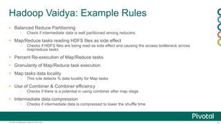 31Pivotal Confidential–Internal Use Only
Hadoop Vaidya: Example Rules
 Balanced Reduce Partitioning
– Check if intermediate data is well partitioned among reducers.
 Map/Reduce tasks reading HDFS files as side effect
– Checks if HDFS files are being read as side effect and causing the access bottleneck across
map/reduce tasks
 Percent Re-execution of Map/Reduce tasks
 Granularity of Map/Reduce task execution
 Map tasks data locality
– This rule detects % data locality for Map tasks
 Use of Combiner & Combiner efficiency
– Checks if there is a potential in using combiner after map stage
 Intermediate data compression
– Checks if intermediate data is compressed to lower the shuffle time
 