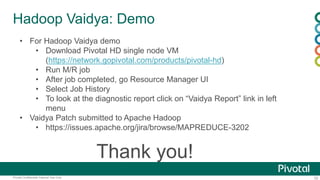 32Pivotal Confidential–Internal Use Only
Hadoop Vaidya: Demo
Thank you!
• For Hadoop Vaidya demo
• Download Pivotal HD single node VM
(https://network.gopivotal.com/products/pivotal-hd)
• Run M/R job
• After job completed, go Resource Manager UI
• Select Job History
• To look at the diagnostic report click on “Vaidya Report” link in left
menu
• Vaidya Patch submitted to Apache Hadoop
• https://issues.apache.org/jira/browse/MAPREDUCE-3202
 