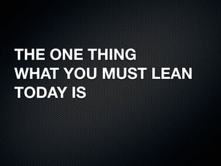 THE ONE THING 
WHAT YOU MUST LEAN 
TODAY IS 
 