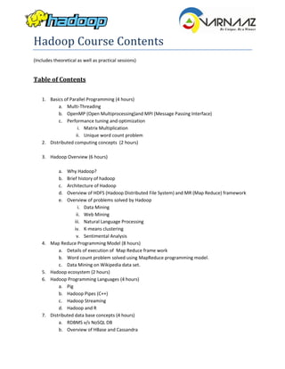 Hadoop Course Contents
(Includes theoretical as well as practical sessions)


Table of Contents

    1. Basics of Parallel Programming (4 hours)
           a. Multi-Threading
           b. OpenMP (Open Multiprocessing)and MPI (Message Passing Interface)
           c. Performance tuning and optimization
                     i. Matrix Multiplication
                    ii. Unique word count problem
    2. Distributed computing concepts (2 hours)

    3. Hadoop Overview (6 hours)

            a.   Why Hadoop?
            b.   Brief history of hadoop
            c.   Architecture of Hadoop
            d.   Overview of HDFS (Hadoop Distributed File System) and MR (Map Reduce) framework
            e.   Overview of problems solved by Hadoop
                       i. Data Mining
                      ii. Web Mining
                     iii. Natural Language Processing
                     iv. K-means clustering
                      v. Sentimental Analysis
    4.   Map Reduce Programming Model (8 hours)
             a. Details of execution of Map Reduce frame work
             b. Word count problem solved using MapReduce programming model.
             c. Data Mining on Wikipedia data set.
    5.   Hadoop ecosystem (2 hours)
    6.   Hadoop Programming Languages (4 hours)
             a. Pig
             b. Hadoop Pipes (C++)
             c. Hadoop Streaming
             d. Hadoop and R
    7.   Distributed data base concepts (4 hours)
             a. RDBMS v/s NoSQL DB
             b. Overview of HBase and Cassandra
 