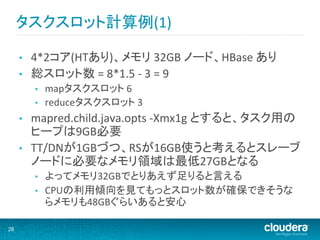 タスクスロット計算例(1)	
  

     •    4*2コア(HTあり)、メモリ	
  32GB	
  ノード、HBase	
  あり	
  
     •    総スロット数	
  =	
  8*1.5	
  -­‐	
  3	
  =	
  9	
  
          •    mapタスクスロット	
  6	
  
          •    reduceタスクスロット	
  3	
  
     •    mapred.child.java.opts	
  -­‐Xmx1g	
  とすると、タスク用の
          ヒープは9GB必要	
  
     •    TT/DNが1GBづつ、RSが16GB使うと考えるとスレーブ
          ノードに必要なメモリ領域は最低27GBとなる	
  
          •    よってメモリ32GBでとりあえず足りると言える	
  
          •    CPUの利用傾向を見てもっとスロット数が確保できそうな
               らメモリも48GBぐらいあると安心	
  

28
 