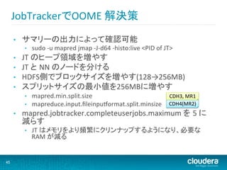 JobTrackerでOOME	
  解決策	
  
     •    サマリーの出力によって確認可能	
          •    sudo	
  -­‐u	
  mapred	
  jmap	
  -­‐J-­‐d64	
  -­‐histo:live	
  <PID	
  of	
  JT>	
  
     •    JT	
  のヒープ領域を増やす	
     •    JT	
  と NN	
  のノードを分ける	
  
     •    HDFS側でブロックサイズを増やす(128→256MB)	
  
     •    スプリットサイズの最小値を256MBに増やす	
  
          •    mapred.min.split.size	
                       CDH3,	
  MR1	
  
          •    mapreduce.input.ﬁleinpuvormat.split.minsize	
 CDH4(MR2)	
  
     •    mapred.jobtracker.completeuserjobs.maximum	
  を 5	
  に
          減らす 	
          •    JT	
  はメモリをより頻繁にクリンナップするようになり、必要な
               RAM	
  が減る	


45
 