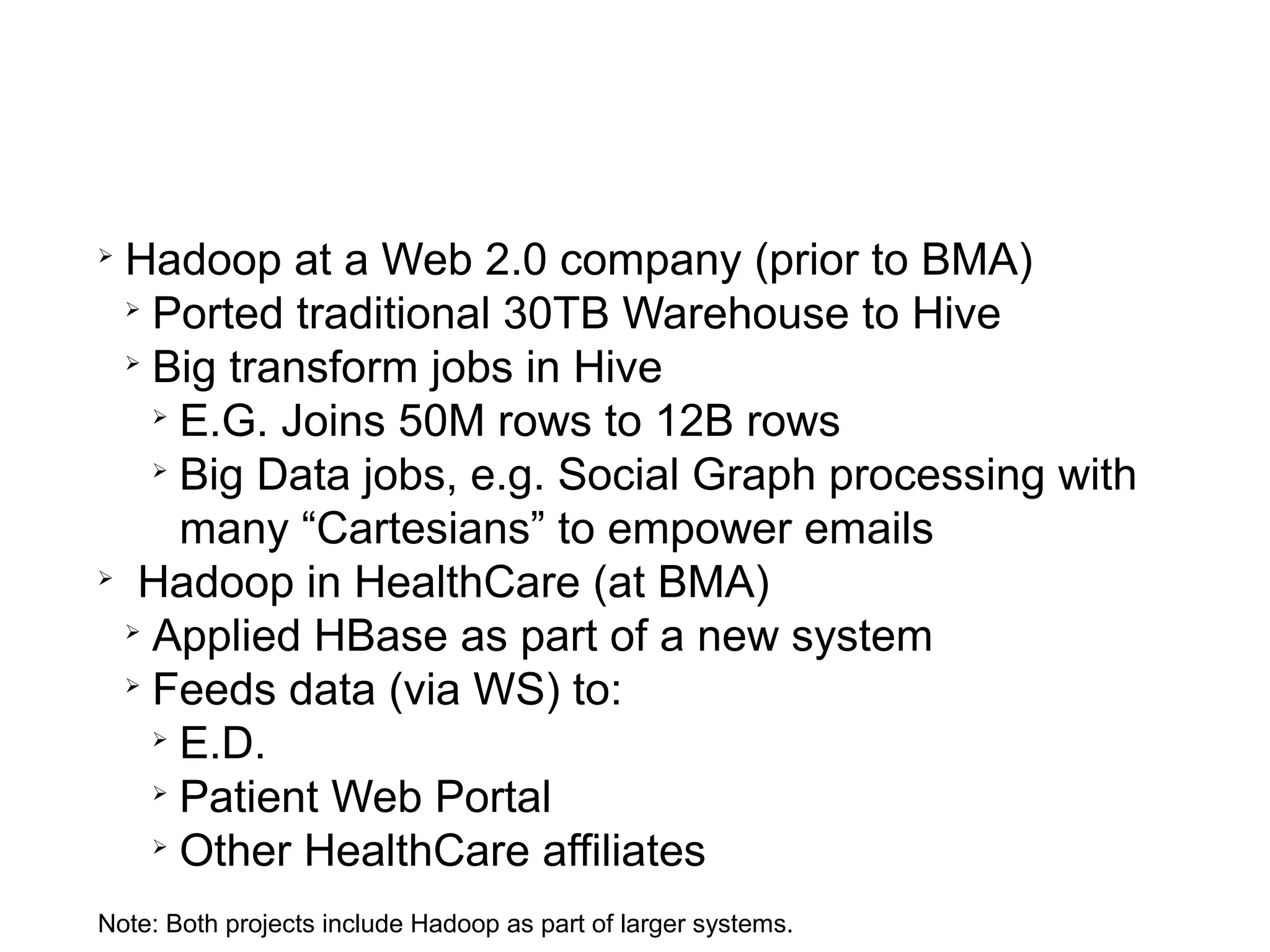 Hadoop projects performed by BlueMetal Architects




  
    Hadoop at a Web 2.0 company (prior to BMA)
    
      Ported traditional 30TB Warehouse to Hive
    
      Big transform jobs in Hive
      
        E.G. Joins 50M rows to 12B rows
      
        Big Data jobs, e.g. Social Graph processing with
        many “Cartesians” to empower emails
  
     Hadoop in HealthCare (at BMA)
    
      Applied HBase as part of a new system
    
      Feeds data (via WS) to:
      
        E.D.
      
        Patient Web Portal
      
        Other HealthCare affiliates
  Note: Both projects include Hadoop as part of larger systems.
 