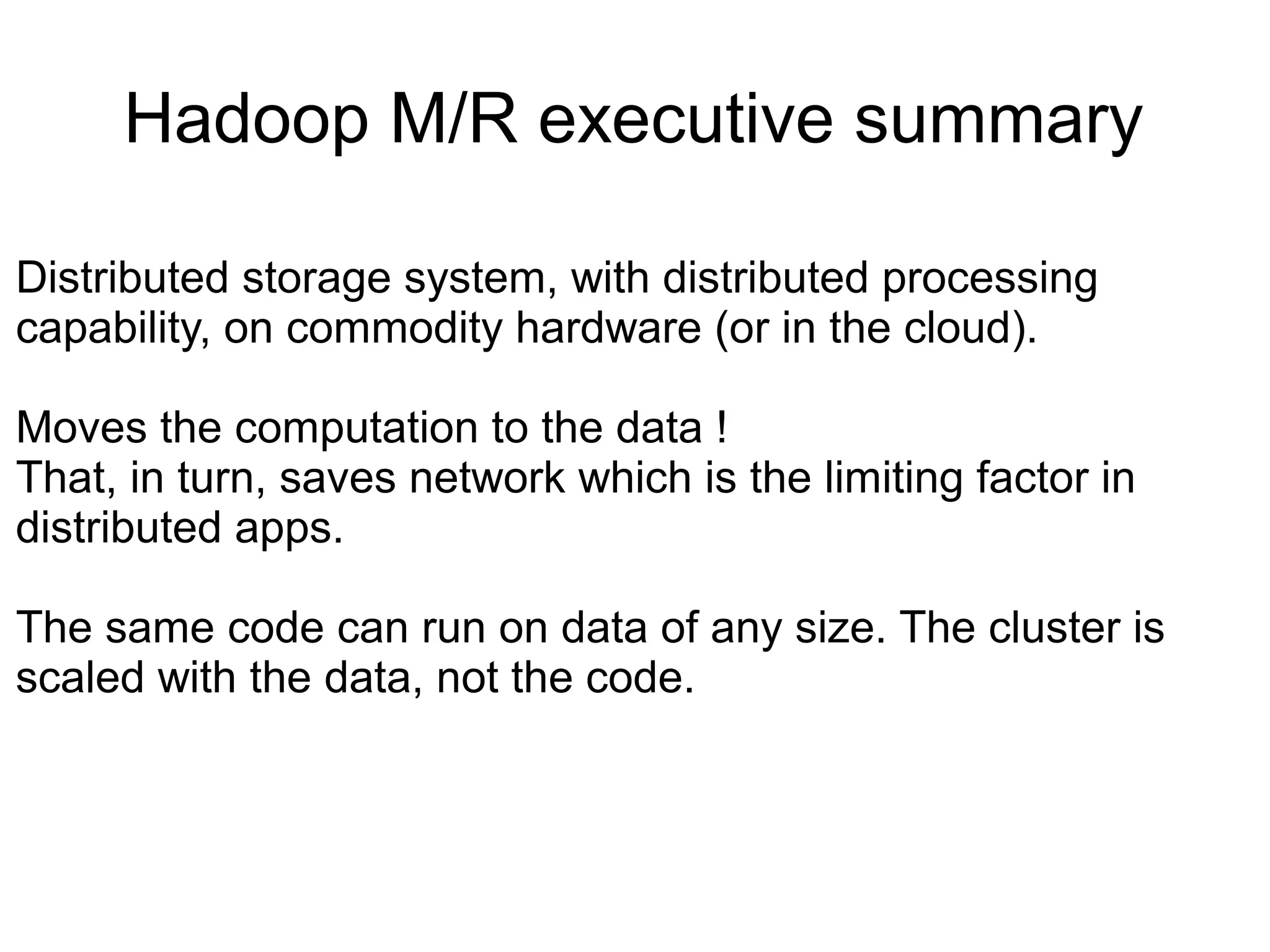 Hadoop M/R executive summary

Distributed storage system, with distributed processing
capability, on commodity hardware (or in the cloud).

Moves the computation to the data !
That, in turn, saves network which is the limiting factor in
distributed apps.

The same code can run on data of any size. The cluster is
scaled with the data, not the code.
 