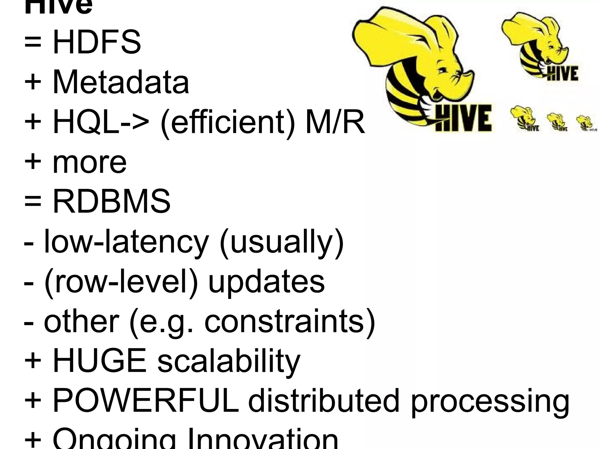 Hive
= HDFS
+ Metadata
+ HQL-> (efficient) M/R
+ more
= RDBMS
- low-latency (usually)
- (row-level) updates
- other (e.g. constraints)
+ HUGE scalability
+ POWERFUL distributed processing
 