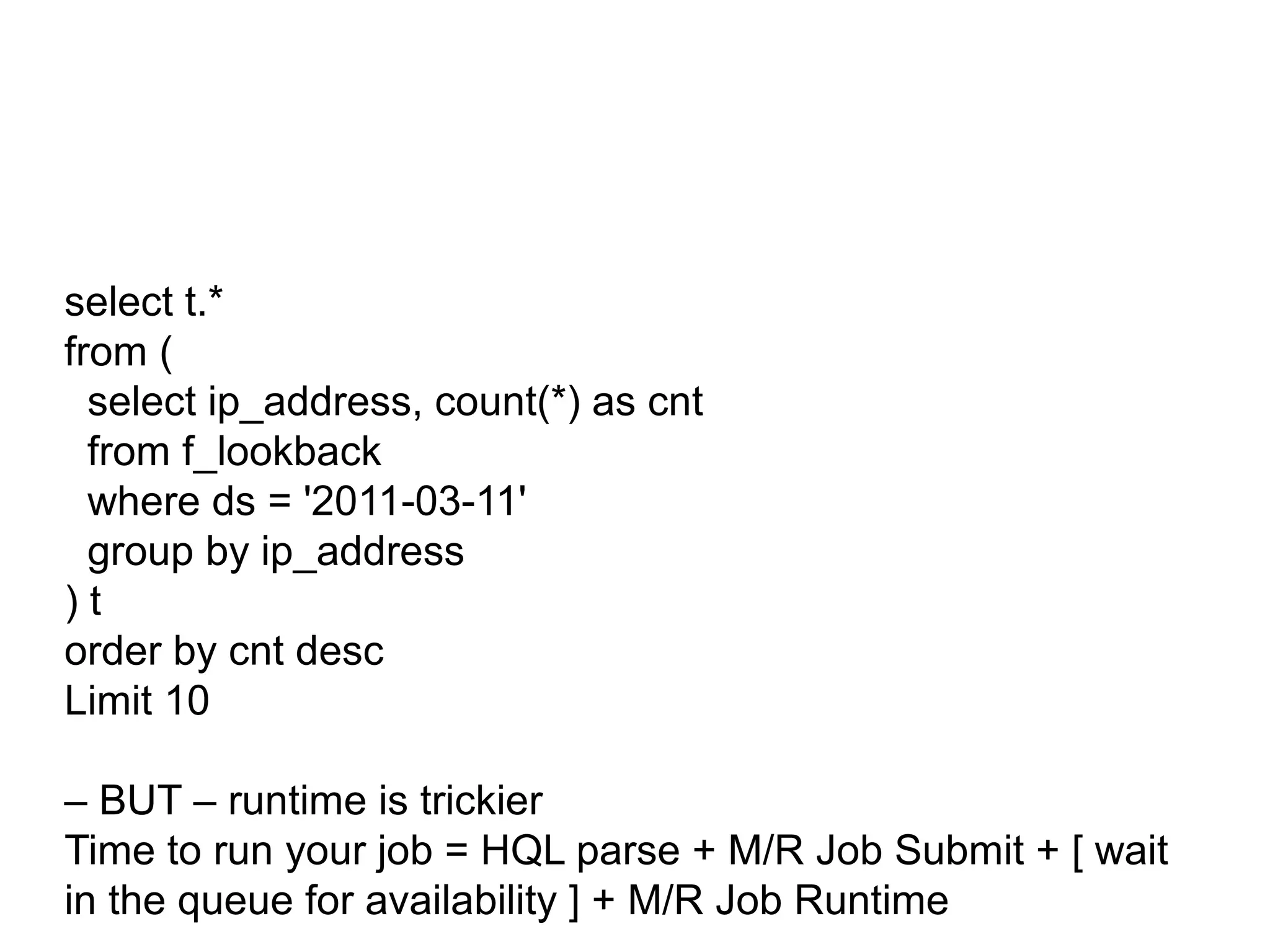 Hive Version…
The luxury of Hadoop space/power, means dimensional processing might not be
required
NOTE: Hive does support “column-oriented” storage, which is very efficient.


select t.*
from (
  select ip_address, count(*) as cnt
  from f_lookback
  where ds = '2011-03-11'
  group by ip_address
)t
order by cnt desc
Limit 10

– BUT – runtime is trickier
Time to run your job = HQL parse + M/R Job Submit + [ wait
in the queue for availability ] + M/R Job Runtime
 