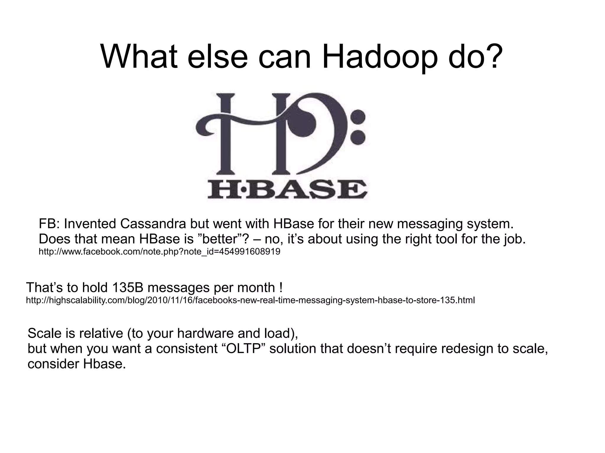 What else can Hadoop do?



   FB: Invented Cassandra but went with HBase for their new messaging system.
   Does that mean HBase is ”better”? – no, it’s about using the right tool for the job.
   http://www.facebook.com/note.php?note_id=454991608919



That’s to hold 135B messages per month !
http://highscalability.com/blog/2010/11/16/facebooks-new-real-time-messaging-system-hbase-to-store-135.html


Scale is relative (to your hardware and load),
but when you want a consistent “OLTP” solution that doesn’t require redesign to scale,
consider Hbase.
 
