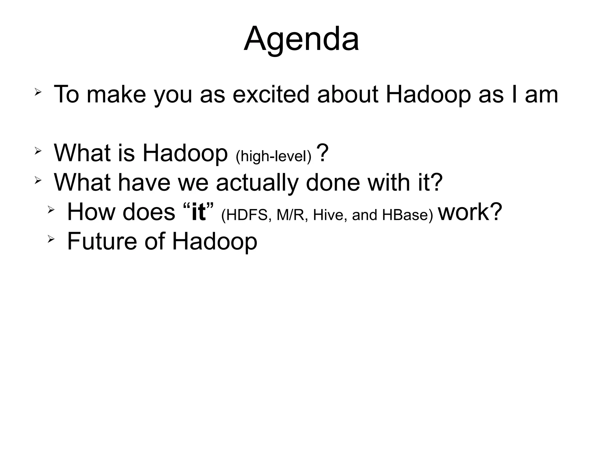 Agenda

    To make you as excited about Hadoop as I am


   What is Hadoop (high-level) ?

   What have we actually done with it?
  
    How does “it” (HDFS, M/R, Hive, and HBase) work?
  
    Future of Hadoop
 