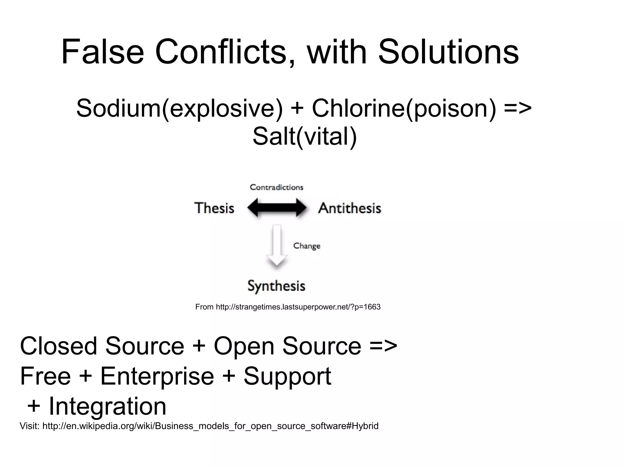 False Conflicts, with Solutions
             Sodium(explosive) + Chlorine(poison) =>
                           Salt(vital)




                                        From http://strangetimes.lastsuperpower.net/?p=1663




Closed Source + Open Source =>
Free + Enterprise + Support
+ Integration
Visit: http://en.wikipedia.org/wiki/Business_models_for_open_source_software#Hybrid
 