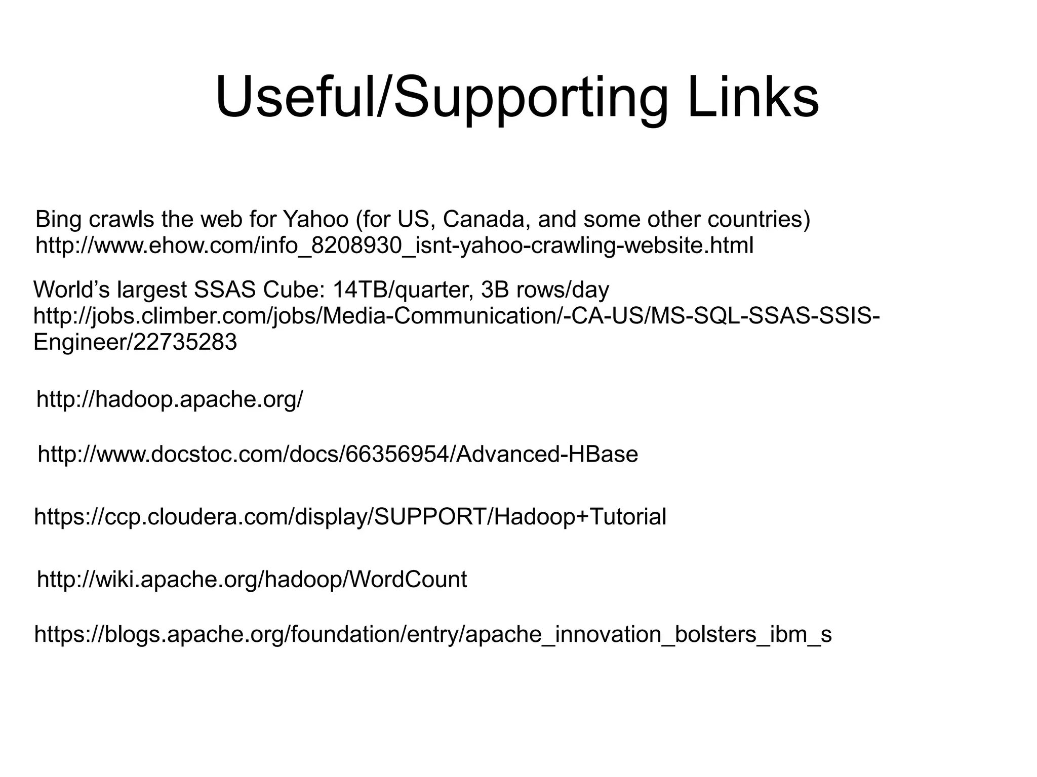 Useful/Supporting Links
Bing crawls the web for Yahoo (for US, Canada, and some other countries)
http://www.ehow.com/info_8208930_isnt-yahoo-crawling-website.html
World’s largest SSAS Cube: 14TB/quarter, 3B rows/day
http://jobs.climber.com/jobs/Media-Communication/-CA-US/MS-SQL-SSAS-SSIS-
Engineer/22735283

http://hadoop.apache.org/

http://www.docstoc.com/docs/66356954/Advanced-HBase

https://ccp.cloudera.com/display/SUPPORT/Hadoop+Tutorial

http://wiki.apache.org/hadoop/WordCount

https://blogs.apache.org/foundation/entry/apache_innovation_bolsters_ibm_s
 