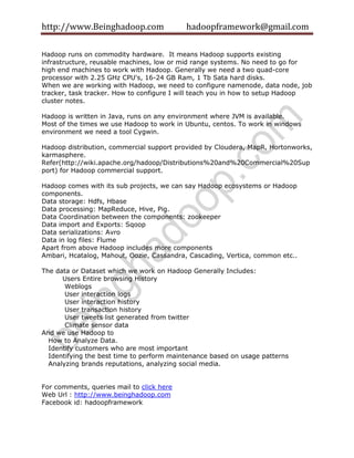 http://www.Beinghadoop.com hadoopframework@gmail.com
Hadoop runs on commodity hardware. It means Hadoop supports existing
infrastructure, reusable machines, low or mid range systems. No need to go for
high end machines to work with Hadoop. Generally we need a two quad-core
processor with 2.25 GHz CPU's, 16-24 GB Ram, 1 Tb Sata hard disks.
When we are working with Hadoop, we need to configure namenode, data node, job
tracker, task tracker. How to configure I will teach you in how to setup Hadoop
cluster notes.
Hadoop is written in Java, runs on any environment where JVM is available.
Most of the times we use Hadoop to work in Ubuntu, centos. To work in windows
environment we need a tool Cygwin.
Hadoop distribution, commercial support provided by Cloudera, MapR, Hortonworks,
karmasphere.
Refer(http://wiki.apache.org/hadoop/Distributions%20and%20Commercial%20Sup
port) for Hadoop commercial support.
Hadoop comes with its sub projects, we can say Hadoop ecosystems or Hadoop
components.
Data storage: Hdfs, Hbase
Data processing: MapReduce, Hive, Pig.
Data Coordination between the components: zookeeper
Data import and Exports: Sqoop
Data serializations: Avro
Data in log files: Flume
Apart from above Hadoop includes more components
Ambari, Hcatalog, Mahout, Oozie, Cassandra, Cascading, Vertica, common etc..
The data or Dataset which we work on Hadoop Generally Includes:
Users Entire browsing History
Weblogs
User interaction logs
User interaction history
User transaction history
User tweets list generated from twitter
Climate sensor data
And we use Hadoop to
How to Analyze Data.
Identify customers who are most important
Identifying the best time to perform maintenance based on usage patterns
Analyzing brands reputations, analyzing social media.
For comments, queries mail to click here
Web Url : http://www.beinghadoop.com
Facebook id: hadoopframework
 
