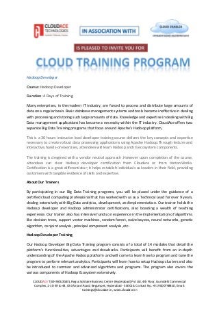 CLOUDACE TECHNOLOGIES, Regus Solitaire Business Centre (Hyderabad) Pvt Ltd, 4th Floor, Gumidelli Commercial
Complex, 1-10-39 to 44, Old Airport Road, Begumpet, Hyderabad - 500016. Contact No. +91 9000798810, Email:
trainings@cloudace.in, www.cloudace.in
Hadoop Developer
Course: Hadoop Developer
Duration: 4 Days of Training
Many enterprises, in the modern IT industry, are forced to process and distribute large amounts of
data on a regular basis. Basic database management systems and tools become ineffective in dealing
with processing and storing such large amounts of data. Knowledge and expertise in dealing with Big
Data management applications has become a necessity within the IT industry. CloudAce offers two
separate Big Data Training programs that focus around Apache’s Hadoop platform,
This is a 30 hours instructor lead developer training course delivers the key concepts and expertise
necessary to create robust data processing applications using Apache Hadoop.Through lecture and
interactive, hands-on exercises, attendees will learn Hadoop and its ecosystem components.
The training is desgined with a vendor neutral approach .However upon completion of the course,
attendees can clear Hadoop developer certification from Cloudera or from HortonWorks.
Certification is a great differentiator; it helps establish individuals as leaders in their field, providing
customers with tangible evidence of skills and expertise.
About Our Trainers
By participating in our Big Data Training programs, you will be placed under the guidance of a
certified cloud computing professional that has worked with us as a Technical Lead for over 9 years,
dealing extensively with Big Data analytics, development, and implementation. Our trainer holds the
Hadoop developer and Hadoop administrator certifications, also boasting a wealth of teaching
experience. Our trainer also has intensive hands on experience in the implementation of algorithms
like decision trees, support vector machines, random forest, naïve bayees, neural networks, genetic
algorithm, conjoint analysis, principal component analysis, etc.
Hadoop Developer Training
Our Hadoop Developer Big Data Training program consists of a total of 14 modules that detail the
platform’s functionalities, advantages and drawbacks. Participants will benefit from an in-depth
understanding of the Apache Hadoop platform and will come to learn how to program and tune the
program to perform relevant analytics. Participants will learn how to setup Hadoop clusters and also
be introduced to common and advanced algorithms and programs. The program also covers the
various components of Hadoop Ecosystem extensively.
 