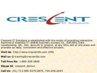 Crescent IT Solutions is established with the motto of providing interactive
learning of essential IT related business courses viz., SAP,SAS, Data
warehousing, QA, .Net, Java etc to anyone, at any time and at any place and
provides an easy, convenient and effective solution.
Visit Us: http://www.crescentits.com (OR)
Mail us @ training@crescentits.com
Toll Free No: 1-800-929-0849
Skype Id: crescent_demo1
Call Us: (01) 713-589-5479/2879, 704-248-2649
 