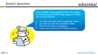 www.edureka.in/hadoopSlide 48
Annie’s Question
A file of 400MB is being copied to HDFS. The system
has finished copying 250MB. What happens if a client
tries to access that file:
a) can read up to block that's successfully written.
b) can read up to last bit successfully written.
c) Will throw an throw an exception.
d) Cannot see that file until its finished copying.
 