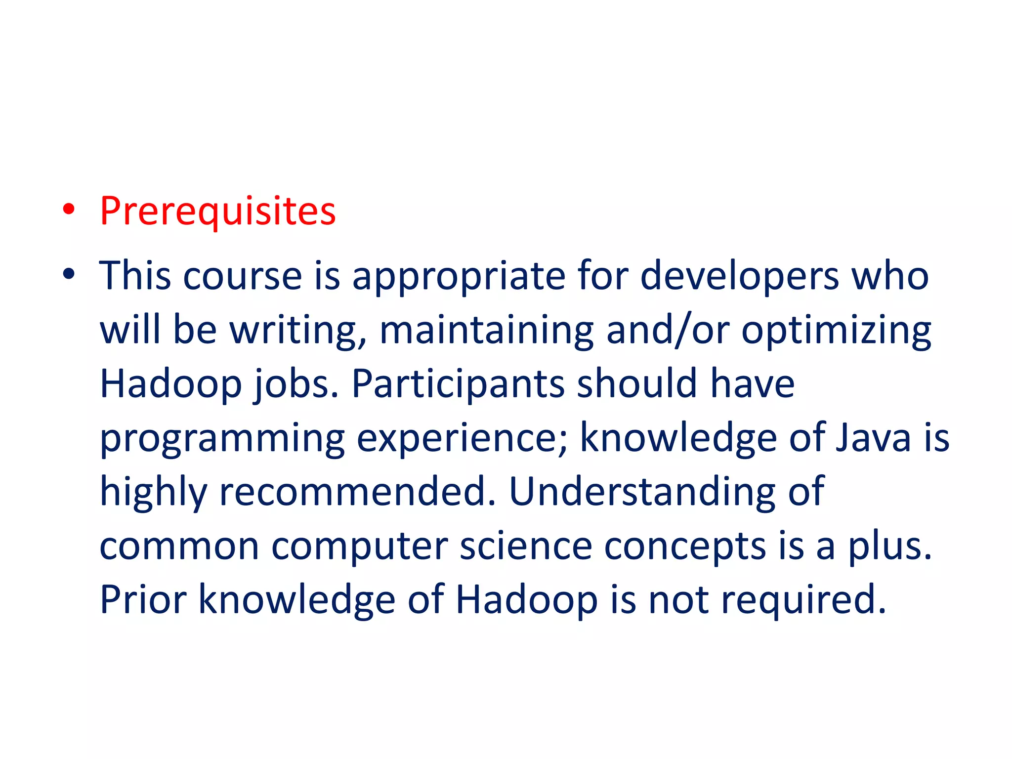 • Prerequisites
• This course is appropriate for developers who
will be writing, maintaining and/or optimizing
Hadoop jobs. Participants should have
programming experience; knowledge of Java is
highly recommended. Understanding of
common computer science concepts is a plus.
Prior knowledge of Hadoop is not required.
 