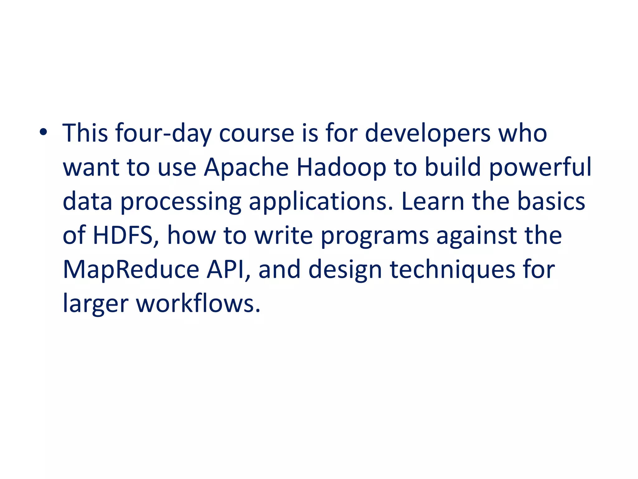 • This four-day course is for developers who
want to use Apache Hadoop to build powerful
data processing applications. Learn the basics
of HDFS, how to write programs against the
MapReduce API, and design techniques for
larger workflows.
 