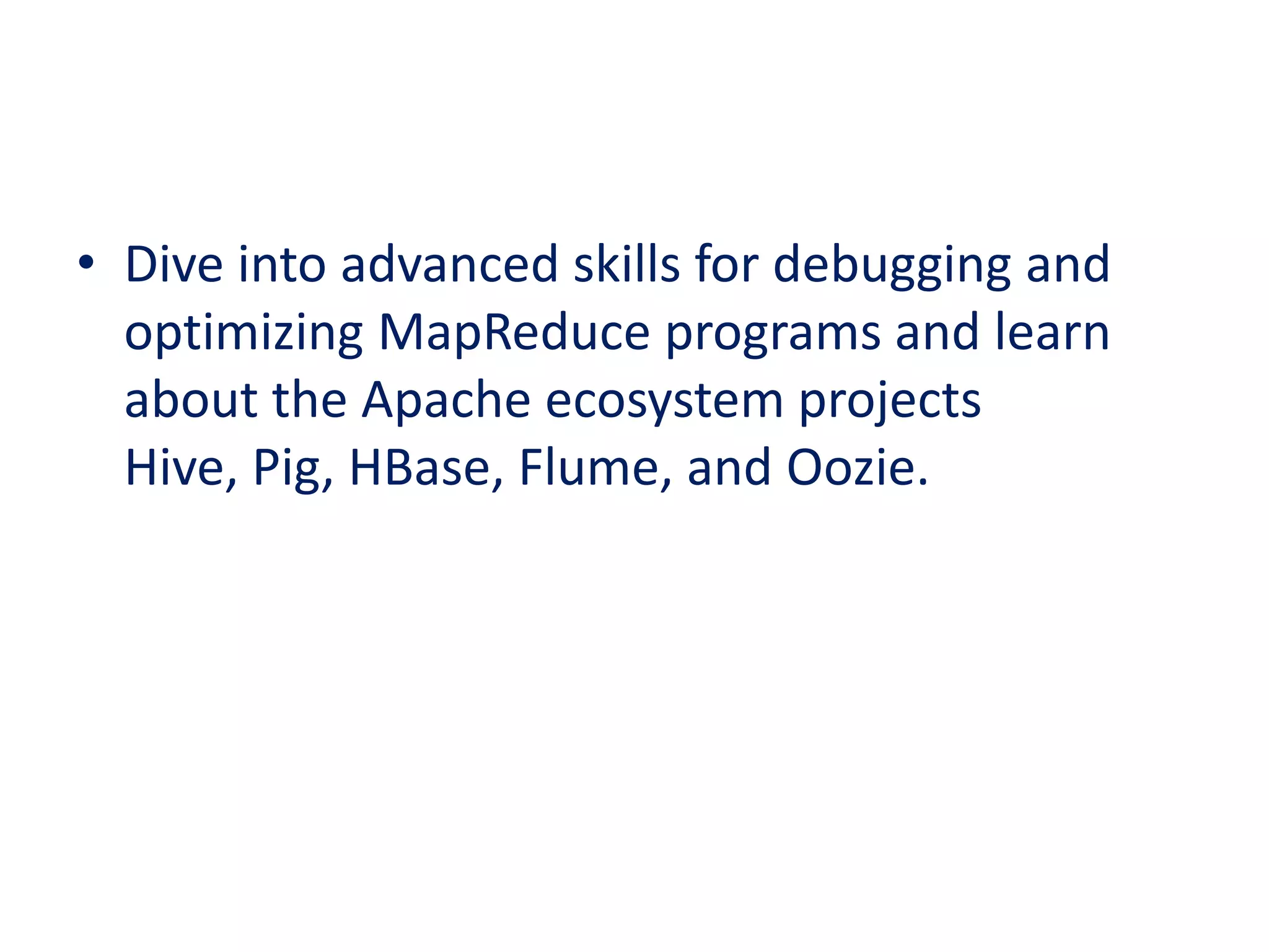 • Dive into advanced skills for debugging and
optimizing MapReduce programs and learn
about the Apache ecosystem projects
Hive, Pig, HBase, Flume, and Oozie.
 