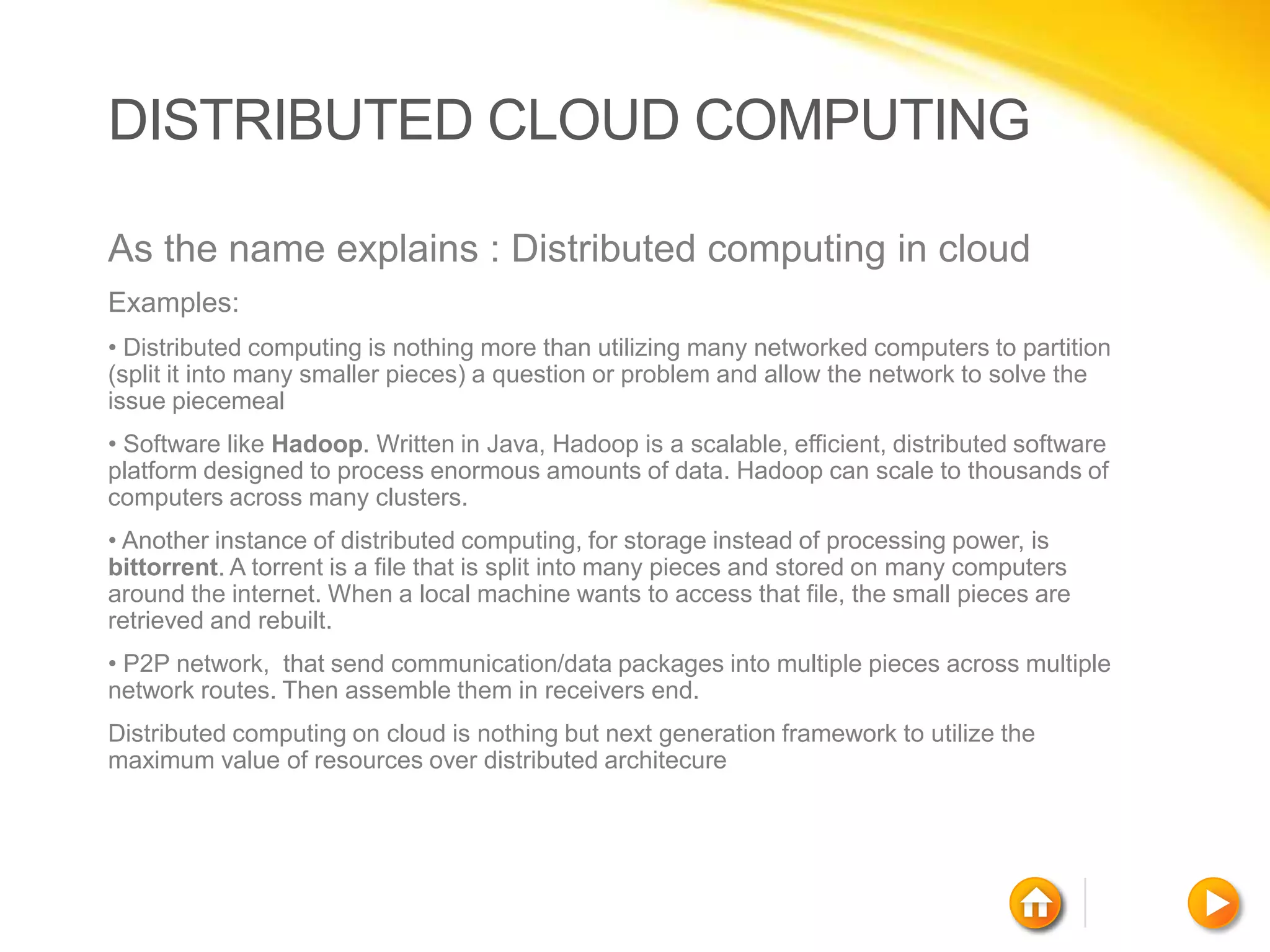 DISTRIBUTED CLOUD COMPUTING

As the name explains : Distributed computing in cloud
Examples:
• Distributed computing is nothing more than utilizing many networked computers to partition
(split it into many smaller pieces) a question or problem and allow the network to solve the
issue piecemeal
• Software like Hadoop. Written in Java, Hadoop is a scalable, efficient, distributed software
platform designed to process enormous amounts of data. Hadoop can scale to thousands of
computers across many clusters.
• Another instance of distributed computing, for storage instead of processing power, is
bittorrent. A torrent is a file that is split into many pieces and stored on many computers
around the internet. When a local machine wants to access that file, the small pieces are
retrieved and rebuilt.
• P2P network, that send communication/data packages into multiple pieces across multiple
network routes. Then assemble them in receivers end.
Distributed computing on cloud is nothing but next generation framework to utilize the
maximum value of resources over distributed architecure
 