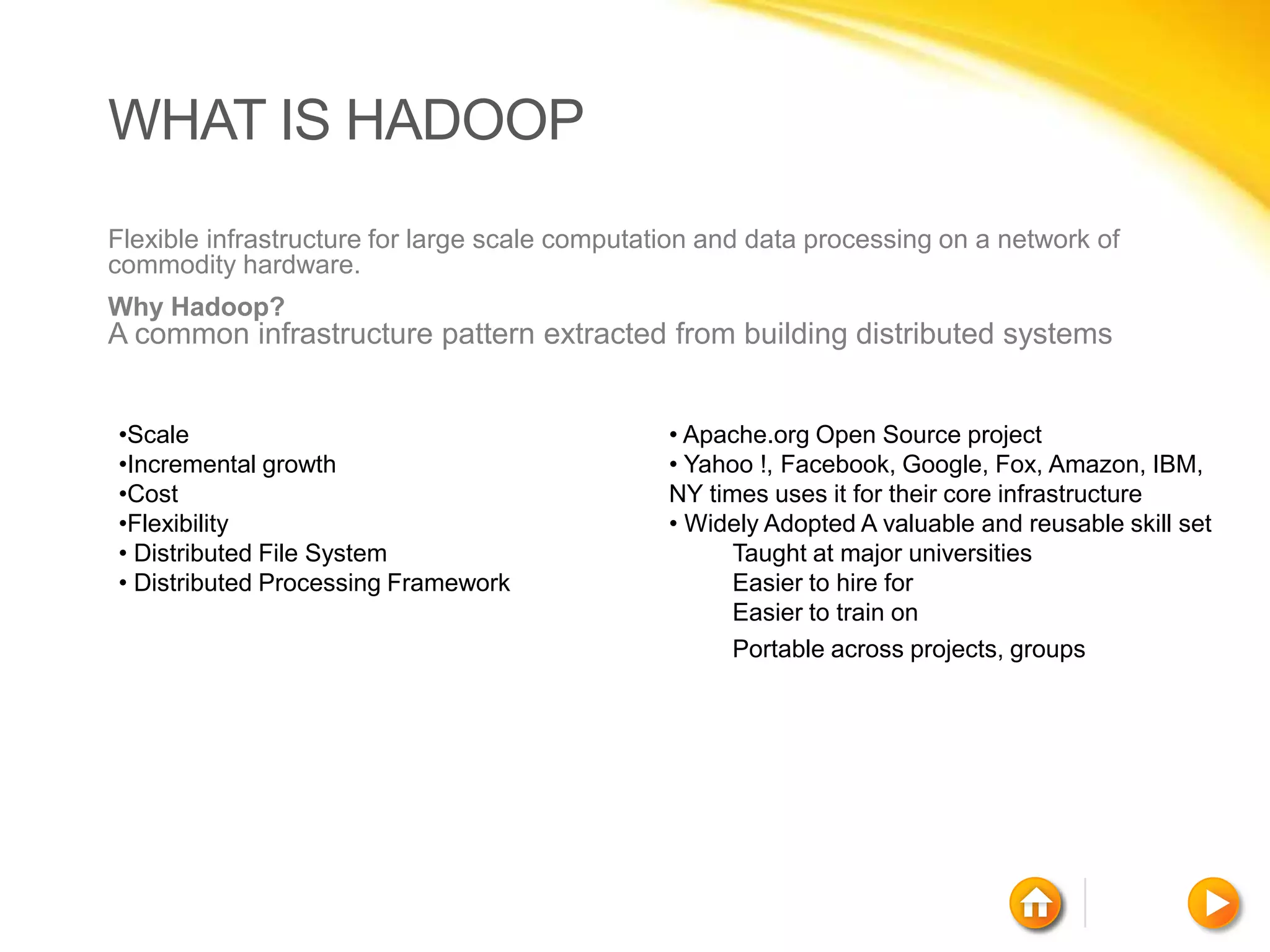 WHAT IS HADOOP
Flexible infrastructure for large scale computation and data processing on a network of
commodity hardware.
Why Hadoop?
A common infrastructure pattern extracted from building distributed systems


•Scale                                          • Apache.org Open Source project
•Incremental growth                             • Yahoo !, Facebook, Google, Fox, Amazon, IBM,
•Cost                                           NY times uses it for their core infrastructure
•Flexibility                                    • Widely Adopted A valuable and reusable skill set
• Distributed File System                             Taught at major universities
• Distributed Processing Framework                    Easier to hire for
                                                      Easier to train on
                                                      Portable across projects, groups
 