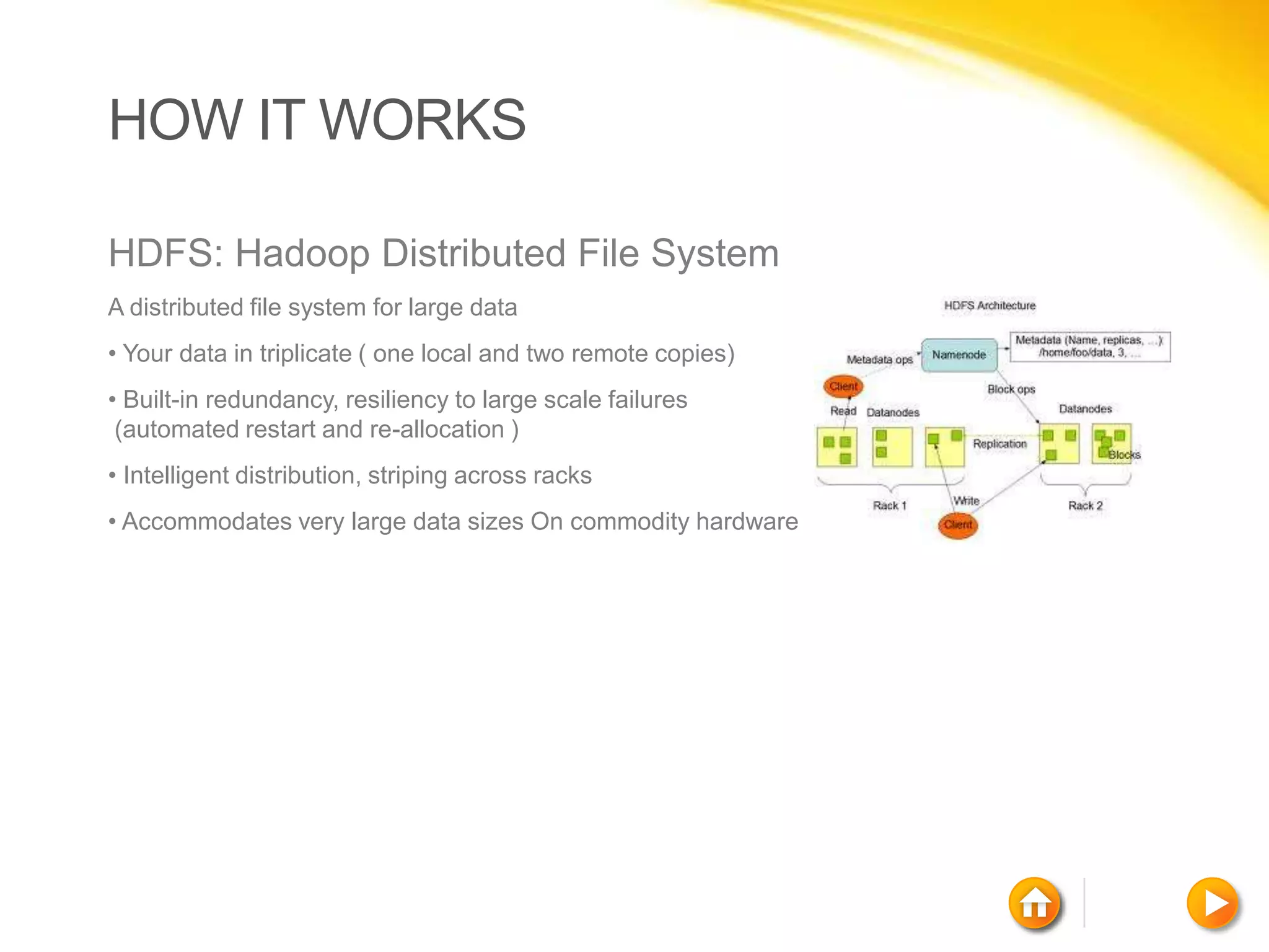 HOW IT WORKS

HDFS: Hadoop Distributed File System
A distributed file system for large data
• Your data in triplicate ( one local and two remote copies)
• Built-in redundancy, resiliency to large scale failures
 (automated restart and re-allocation )
• Intelligent distribution, striping across racks
• Accommodates very large data sizes On commodity hardware
 