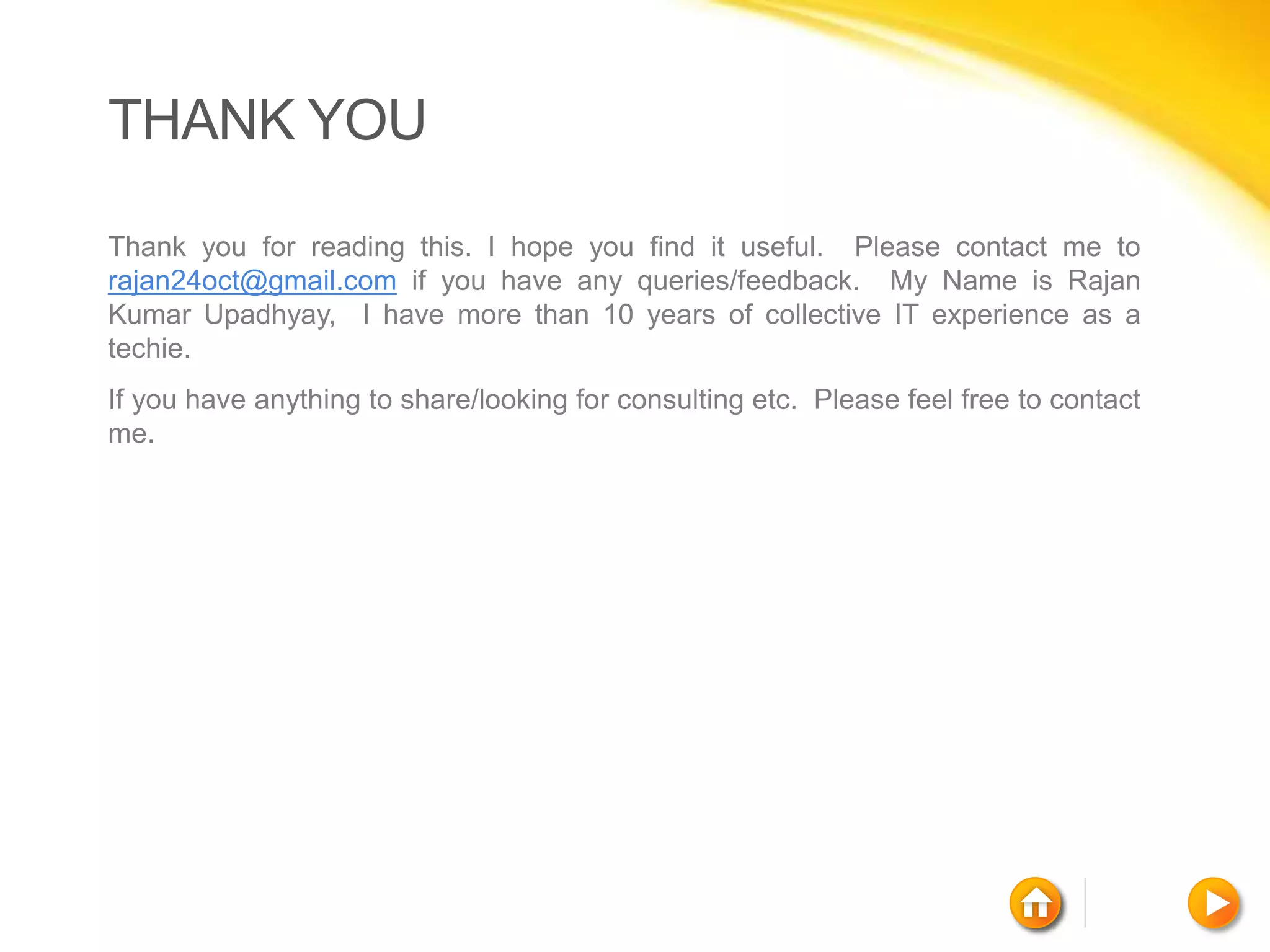 THANK YOU

Thank you for reading this. I hope you find it useful. Please contact me to
rajan24oct@gmail.com if you have any queries/feedback. My Name is Rajan
Kumar Upadhyay, I have more than 10 years of collective IT experience as a
techie.
If you have anything to share/looking for consulting etc. Please feel free to contact
me.
 