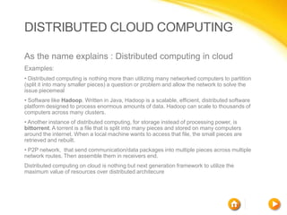 DISTRIBUTED CLOUD COMPUTING

As the name explains : Distributed computing in cloud
Examples:
• Distributed computing is nothing more than utilizing many networked computers to partition
(split it into many smaller pieces) a question or problem and allow the network to solve the
issue piecemeal
• Software like Hadoop. Written in Java, Hadoop is a scalable, efficient, distributed software
platform designed to process enormous amounts of data. Hadoop can scale to thousands of
computers across many clusters.
• Another instance of distributed computing, for storage instead of processing power, is
bittorrent. A torrent is a file that is split into many pieces and stored on many computers
around the internet. When a local machine wants to access that file, the small pieces are
retrieved and rebuilt.
• P2P network, that send communication/data packages into multiple pieces across multiple
network routes. Then assemble them in receivers end.
Distributed computing on cloud is nothing but next generation framework to utilize the
maximum value of resources over distributed architecure
 