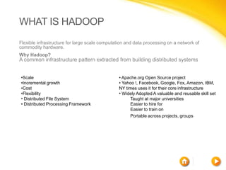 WHAT IS HADOOP
Flexible infrastructure for large scale computation and data processing on a network of
commodity hardware.
Why Hadoop?
A common infrastructure pattern extracted from building distributed systems


•Scale                                          • Apache.org Open Source project
•Incremental growth                             • Yahoo !, Facebook, Google, Fox, Amazon, IBM,
•Cost                                           NY times uses it for their core infrastructure
•Flexibility                                    • Widely Adopted A valuable and reusable skill set
• Distributed File System                             Taught at major universities
• Distributed Processing Framework                    Easier to hire for
                                                      Easier to train on
                                                      Portable across projects, groups
 