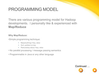PROGRAMMING MODEL

There are various programming model for Hadoop
developments. I personally like & experienced with
Map/Reduce

Why Map/Reduce:
•Simple programming technique:
         •   Map(anything)->key, value
         •   Sort, partition on key
         •   Reduce(key,value)->key, value
• No parallel processing / message passing semantics
• Programmable in Java or any other language




                                                       Continued …
 