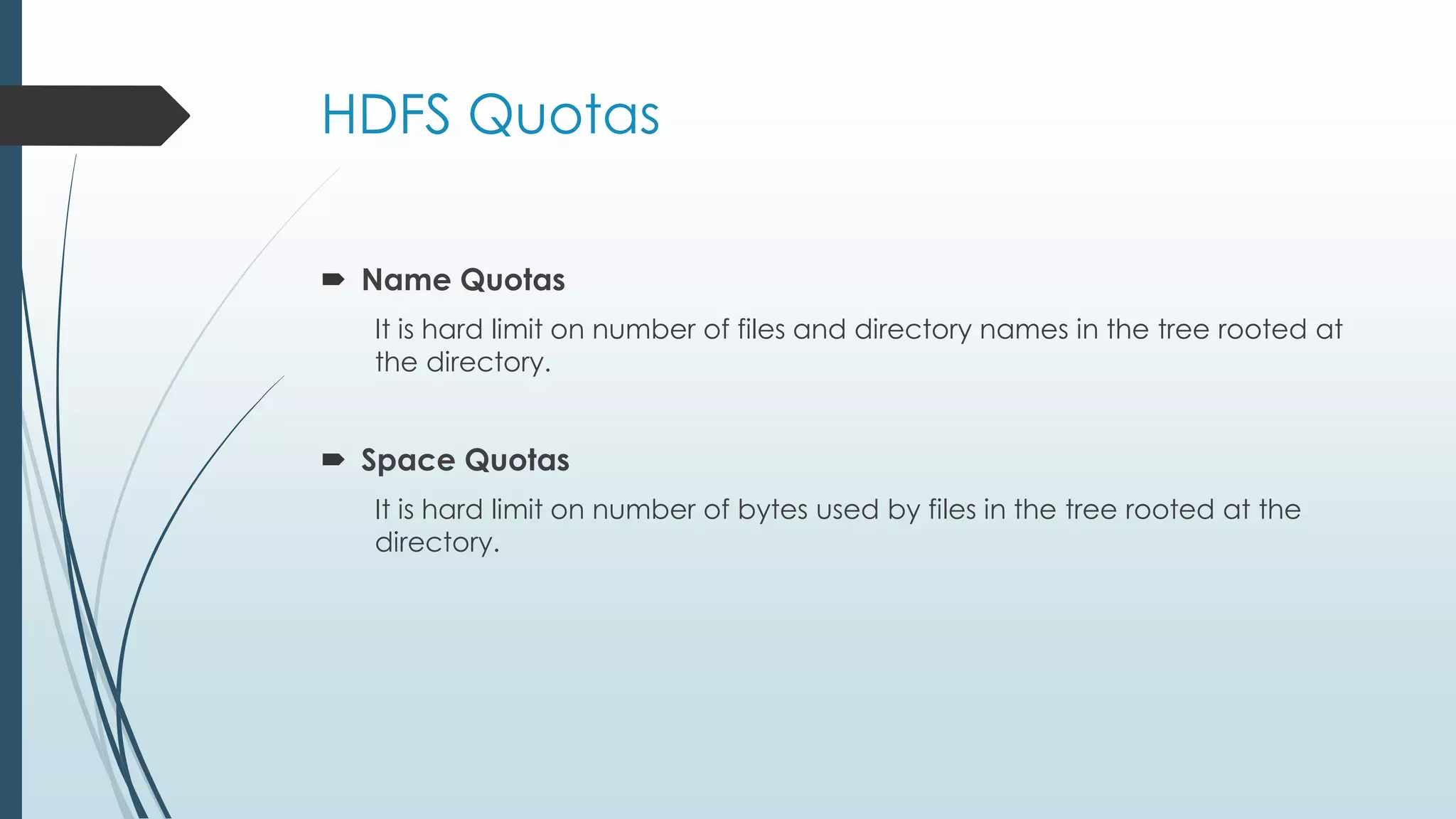 HDFS Quotas
Name Quotas
It is hard limit on number of files and directory names in the tree rooted at
the directory.
Space Quotas
It is hard limit on number of bytes used by files in the tree rooted at the
directory.