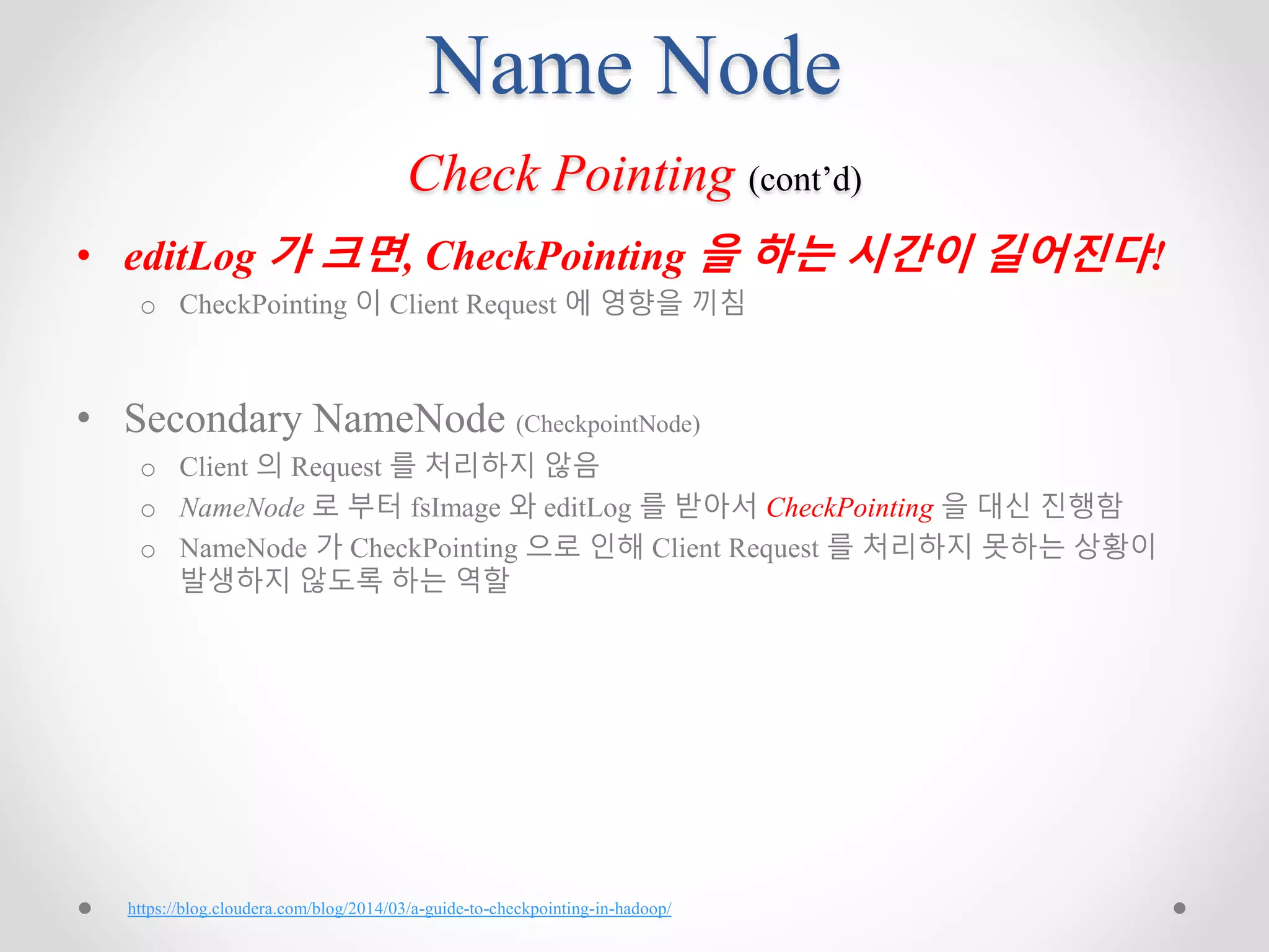 Name Node
Check Pointing (cont’d)
• editLog 가 크면, CheckPointing 을 하는 시간이 길어진다!
o CheckPointing 이 Client Request 에 영향을 끼침
• Secondary NameNode (CheckpointNode)
o Client 의 Request 를 처리하지 않음
o NameNode 로 부터 fsImage 와 editLog 를 받아서 CheckPointing 을 대신 진행함
o NameNode 가 CheckPointing 으로 인해 Client Request 를 처리하지 못하는 상황이
발생하지 않도록 하는 역할
https://blog.cloudera.com/blog/2014/03/a-guide-to-checkpointing-in-hadoop/
 