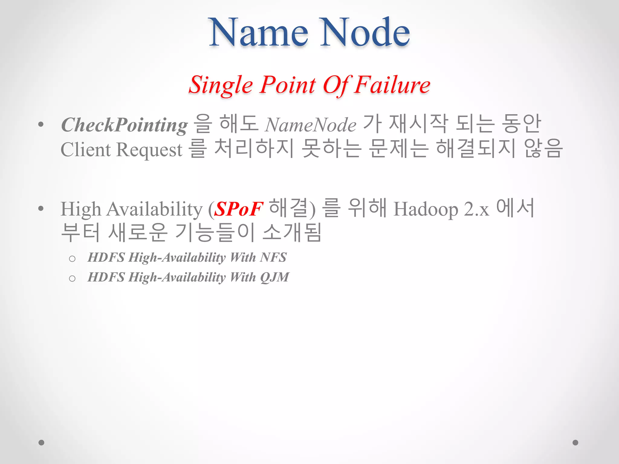 Name Node
Single Point Of Failure
• CheckPointing 을 해도 NameNode 가 재시작 되는 동안
Client Request 를 처리하지 못하는 문제는 해결되지 않음
• High Availability (SPoF 해결) 를 위해 Hadoop 2.x 에서
부터 새로운 기능들이 소개됨
o HDFS High-Availability With NFS
o HDFS High-Availability With QJM
 
