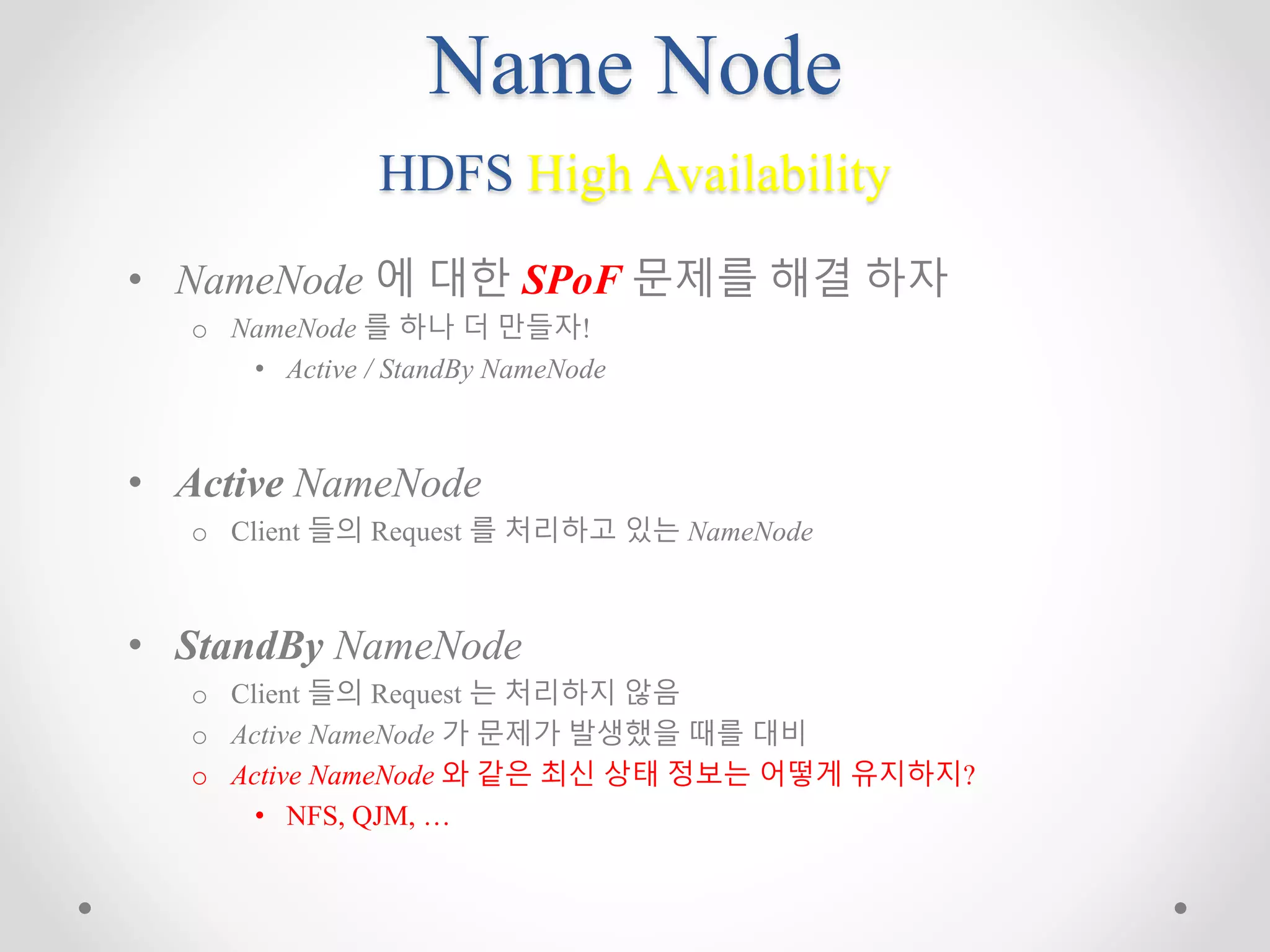 Name Node
HDFS High Availability
• NameNode 에 대한 SPoF 문제를 해결 하자
o NameNode 를 하나 더 만들자!
• Active / StandBy NameNode
• Active NameNode
o Client 들의 Request 를 처리하고 있는 NameNode
• StandBy NameNode
o Client 들의 Request 는 처리하지 않음
o Active NameNode 가 문제가 발생했을 때를 대비
o Active NameNode 와 같은 최신 상태 정보는 어떻게 유지하지?
• NFS, QJM, …
 