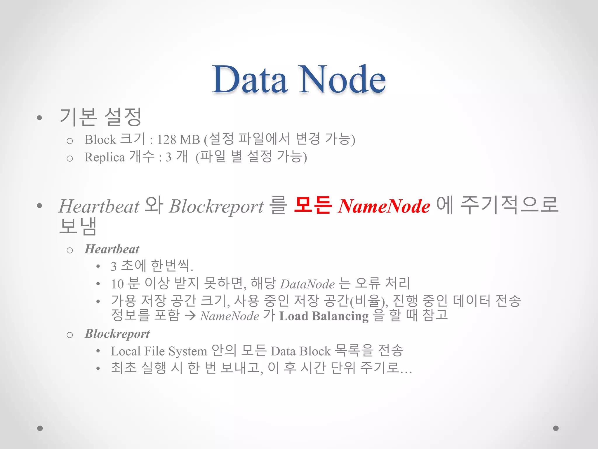 Data Node
• 기본 설정
o Block 크기 : 128 MB (설정 파일에서 변경 가능)
o Replica 개수 : 3 개 (파일 별 설정 가능)
• Heartbeat 와 Blockreport 를 모든 NameNode 에 주기적으로
보냄
o Heartbeat
• 3 초에 한번씩.
• 10 분 이상 받지 못하면, 해당 DataNode 는 오류 처리
• 가용 저장 공간 크기, 사용 중인 저장 공간(비율), 진행 중인 데이터 전송
정보를 포함  NameNode 가 Load Balancing 을 할 때 참고
o Blockreport
• Local File System 안의 모든 Data Block 목록을 전송
• 최초 실행 시 한 번 보내고, 이 후 시간 단위 주기로…
 