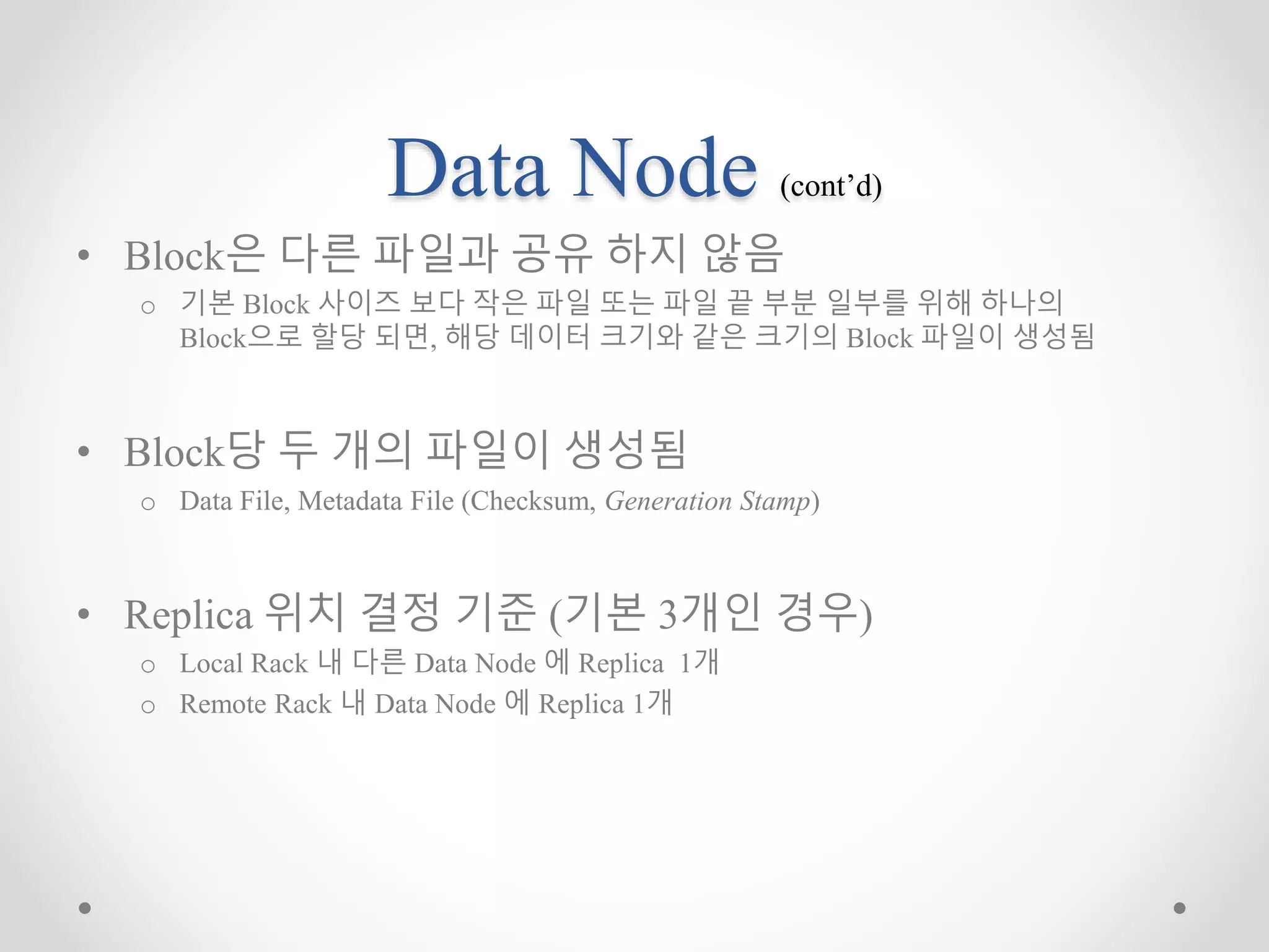 Data Node (cont’d)
• Block은 다른 파일과 공유 하지 않음
o 기본 Block 사이즈 보다 작은 파일 또는 파일 끝 부분 일부를 위해 하나의
Block으로 할당 되면, 해당 데이터 크기와 같은 크기의 Block 파일이 생성됨
• Block당 두 개의 파일이 생성됨
o Data File, Metadata File (Checksum, Generation Stamp)
• Replica 위치 결정 기준 (기본 3개인 경우)
o Local Rack 내 다른 Data Node 에 Replica 1개
o Remote Rack 내 Data Node 에 Replica 1개
 