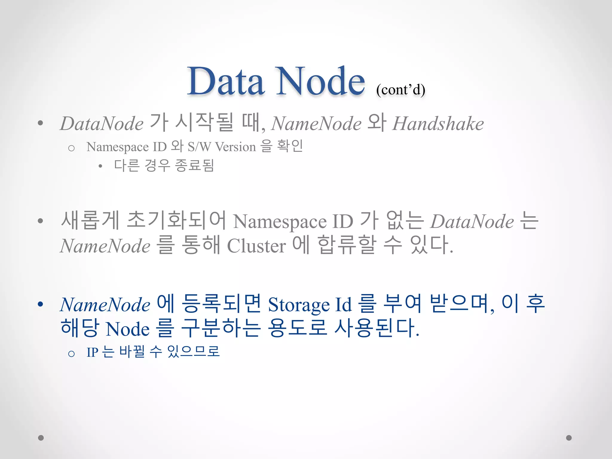 Data Node (cont’d)
• DataNode 가 시작될 때, NameNode 와 Handshake
o Namespace ID 와 S/W Version 을 확인
• 다른 경우 종료됨
• 새롭게 초기화되어 Namespace ID 가 없는 DataNode 는
NameNode 를 통해 Cluster 에 합류할 수 있다.
• NameNode 에 등록되면 Storage Id 를 부여 받으며, 이 후
해당 Node 를 구분하는 용도로 사용된다.
o IP 는 바뀔 수 있으므로
 